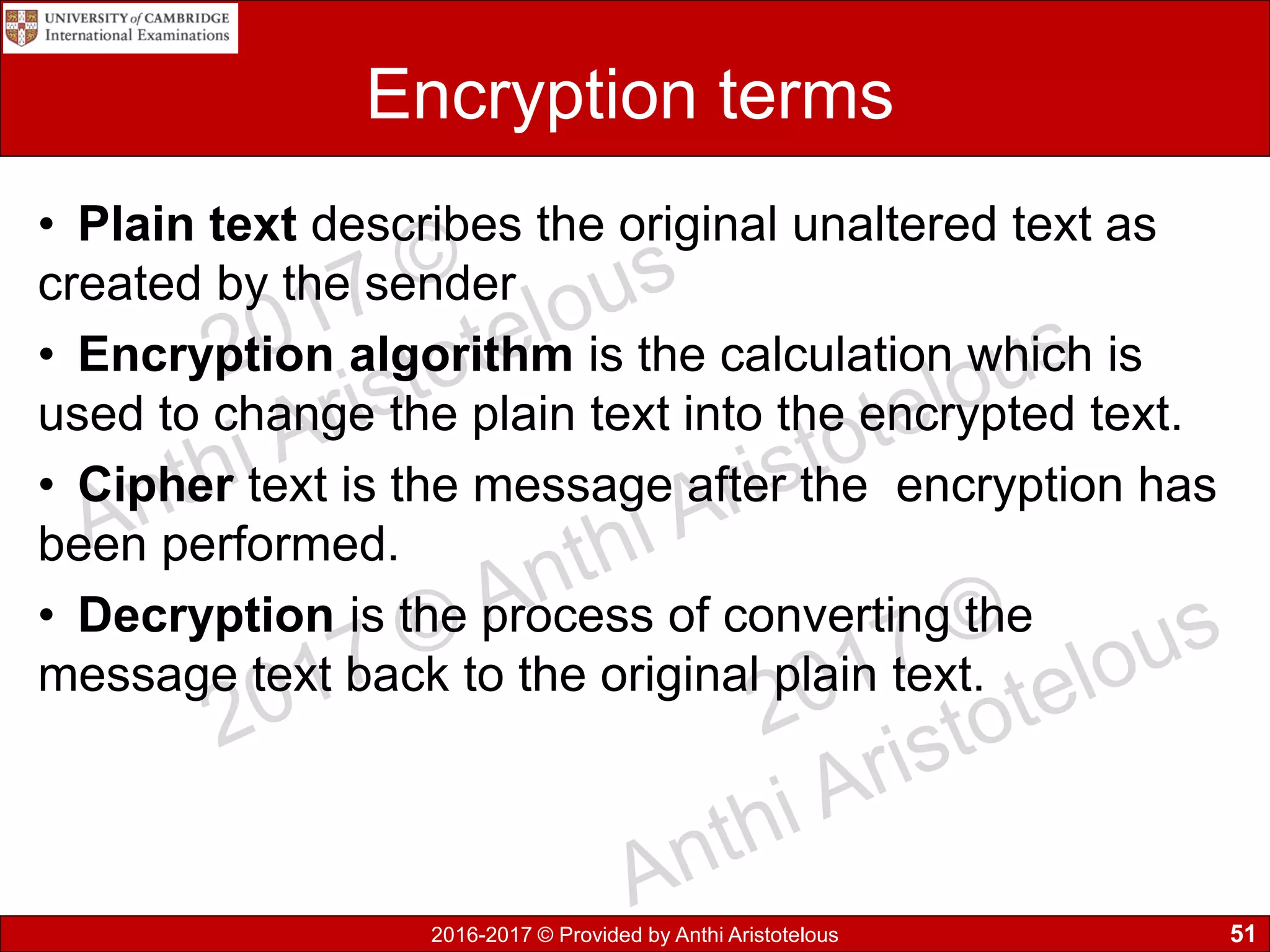 2016-2017 © Provided by Anthi Aristotelous
Encryption terms
• Plain text describes the original unaltered text as
created by the sender
• Encryption algorithm is the calculation which is
used to change the plain text into the encrypted text.
• Cipher text is the message after the encryption has
been performed.
• Decryption is the process of converting the
message text back to the original plain text.
51
 