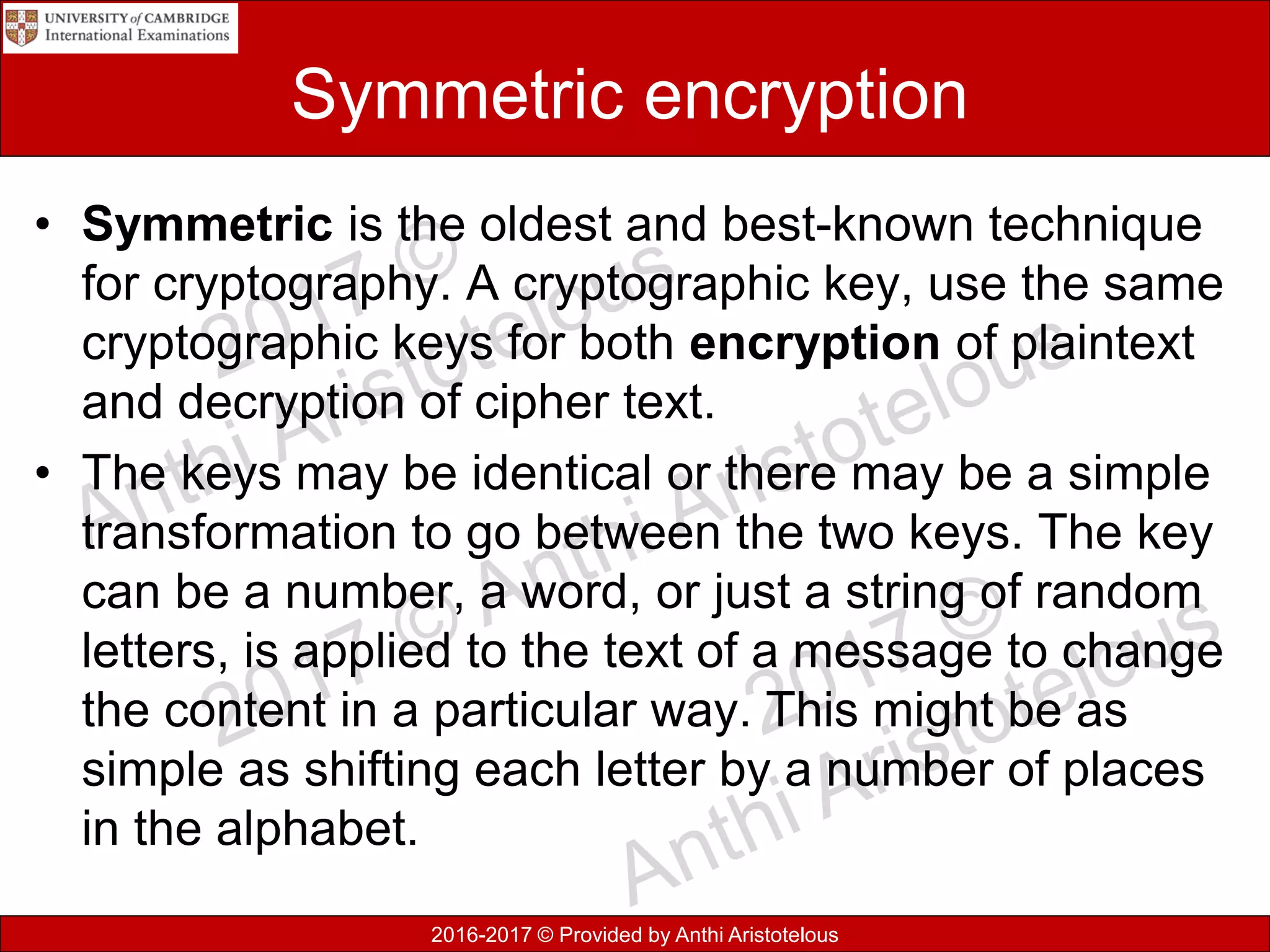 2016-2017 © Provided by Anthi Aristotelous
Symmetric encryption
• Symmetric is the oldest and best-known technique
for cryptography. A cryptographic key, use the same
cryptographic keys for both encryption of plaintext
and decryption of cipher text.
• The keys may be identical or there may be a simple
transformation to go between the two keys. The key
can be a number, a word, or just a string of random
letters, is applied to the text of a message to change
the content in a particular way. This might be as
simple as shifting each letter by a number of places
in the alphabet.
 