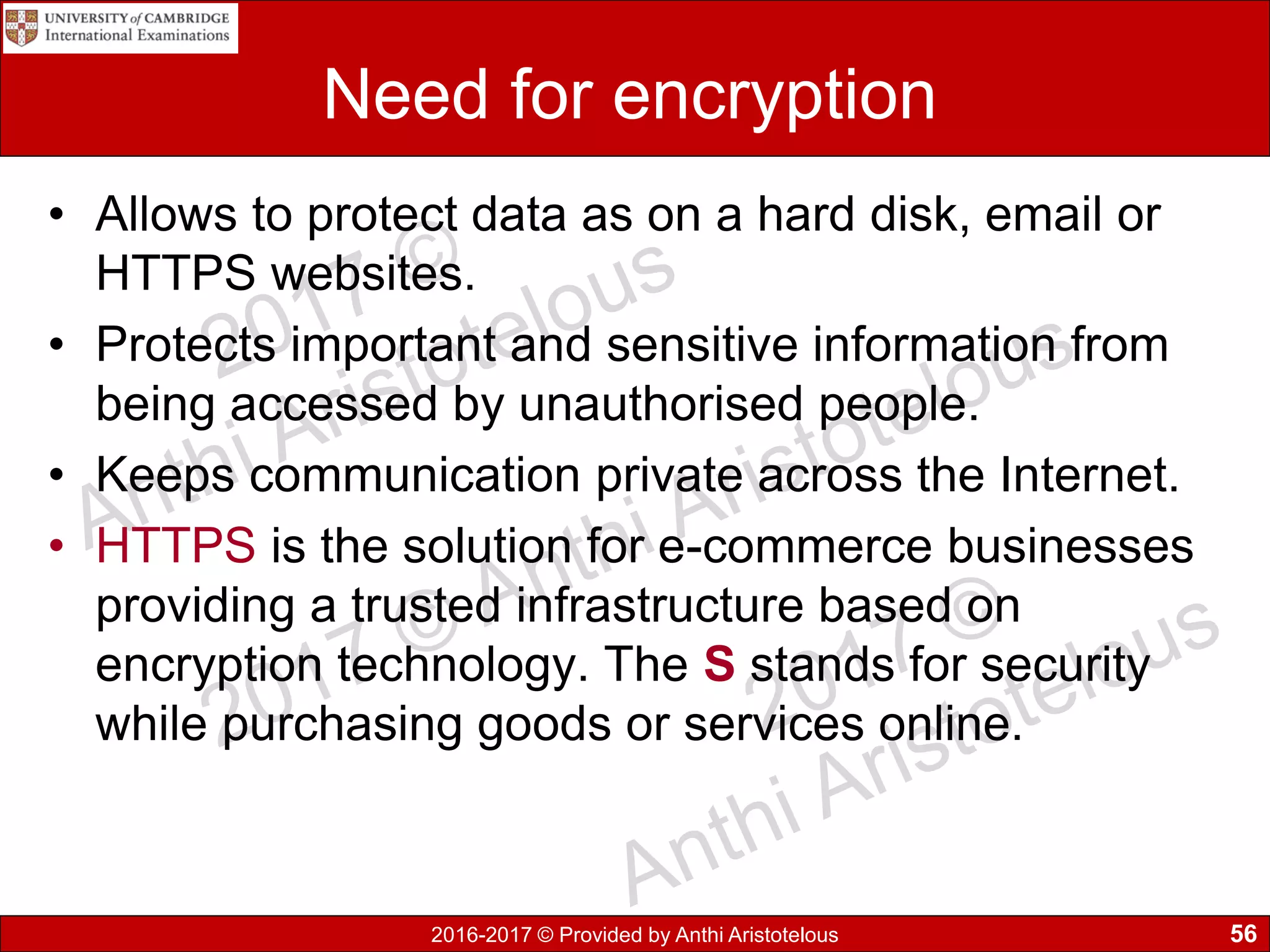 2016-2017 © Provided by Anthi Aristotelous
Need for encryption
• Allows to protect data as on a hard disk, email or
HTTPS websites.
• Protects important and sensitive information from
being accessed by unauthorised people.
• Keeps communication private across the Internet.
• HTTPS is the solution for e-commerce businesses
providing a trusted infrastructure based on
encryption technology. The S stands for security
while purchasing goods or services online.
56
 