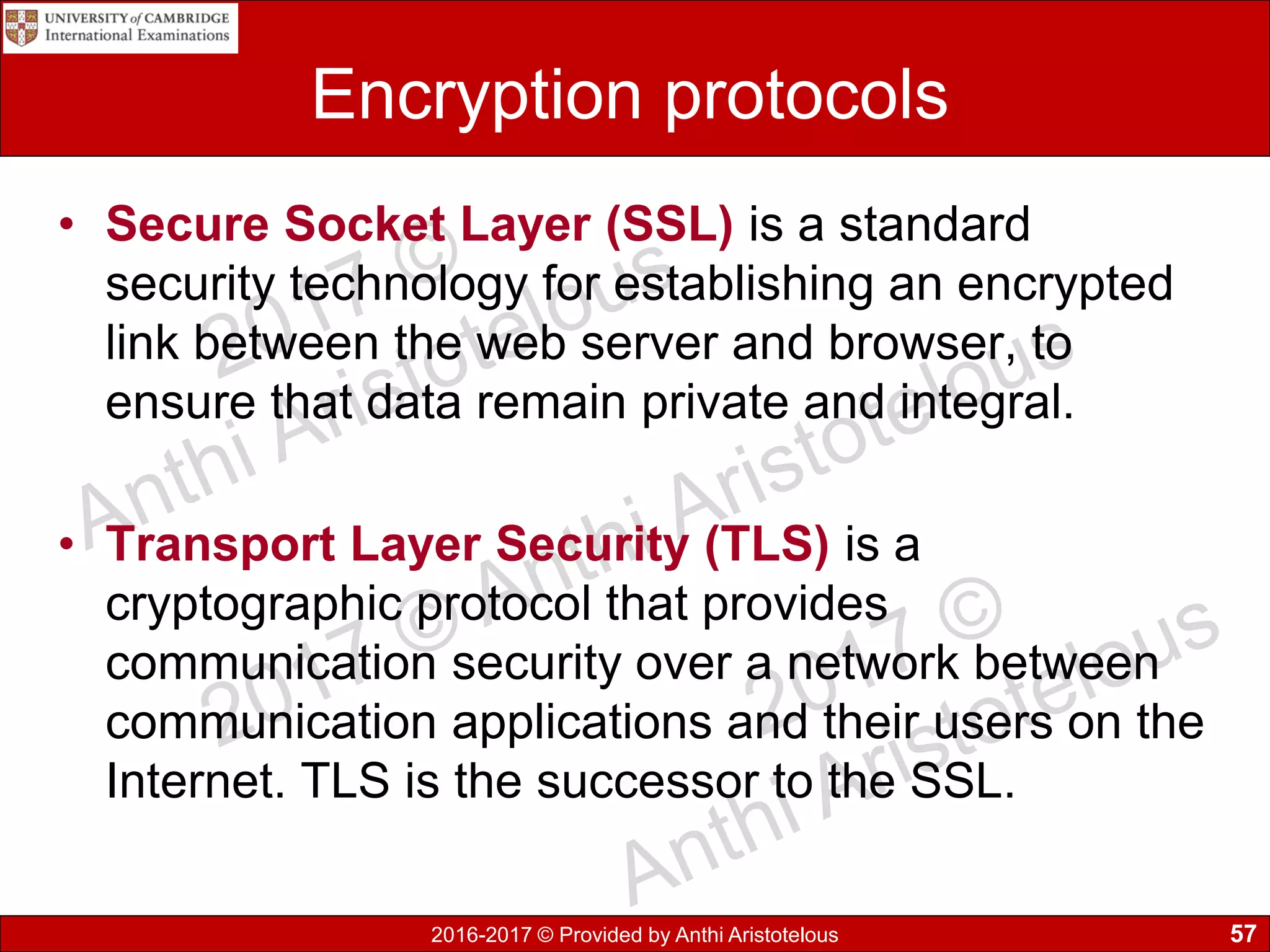 2016-2017 © Provided by Anthi Aristotelous
Encryption protocols
• Secure Socket Layer (SSL) is a standard
security technology for establishing an encrypted
link between the web server and browser, to
ensure that data remain private and integral.
• Transport Layer Security (TLS) is a
cryptographic protocol that provides
communication security over a network between
communication applications and their users on the
Internet. TLS is the successor to the SSL.
57
 