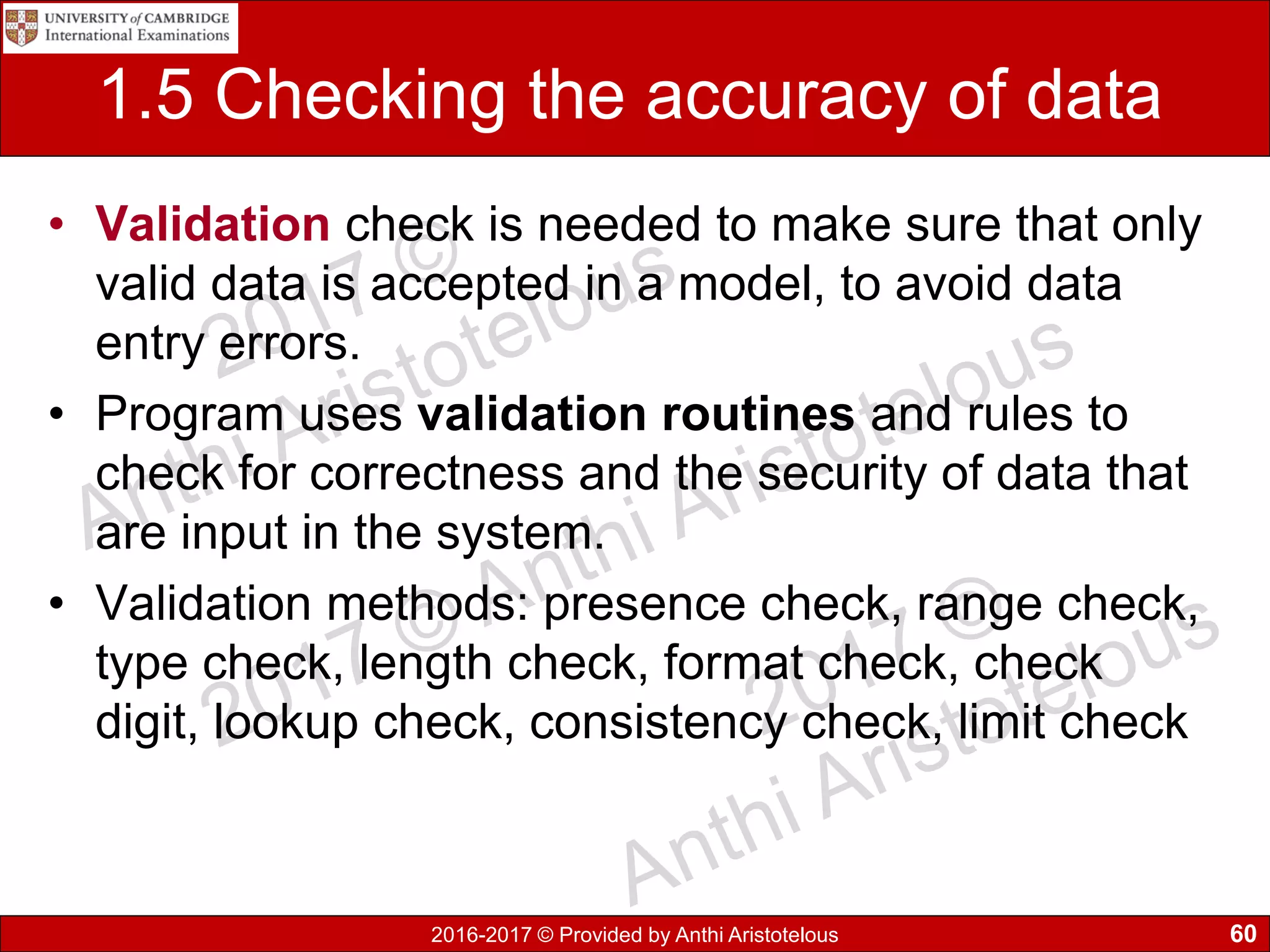 2016-2017 © Provided by Anthi Aristotelous
1.5 Checking the accuracy of data
• Validation check is needed to make sure that only
valid data is accepted in a model, to avoid data
entry errors.
• Program uses validation routines and rules to
check for correctness and the security of data that
are input in the system.
• Validation methods: presence check, range check,
type check, length check, format check, check
digit, lookup check, consistency check, limit check
60
 