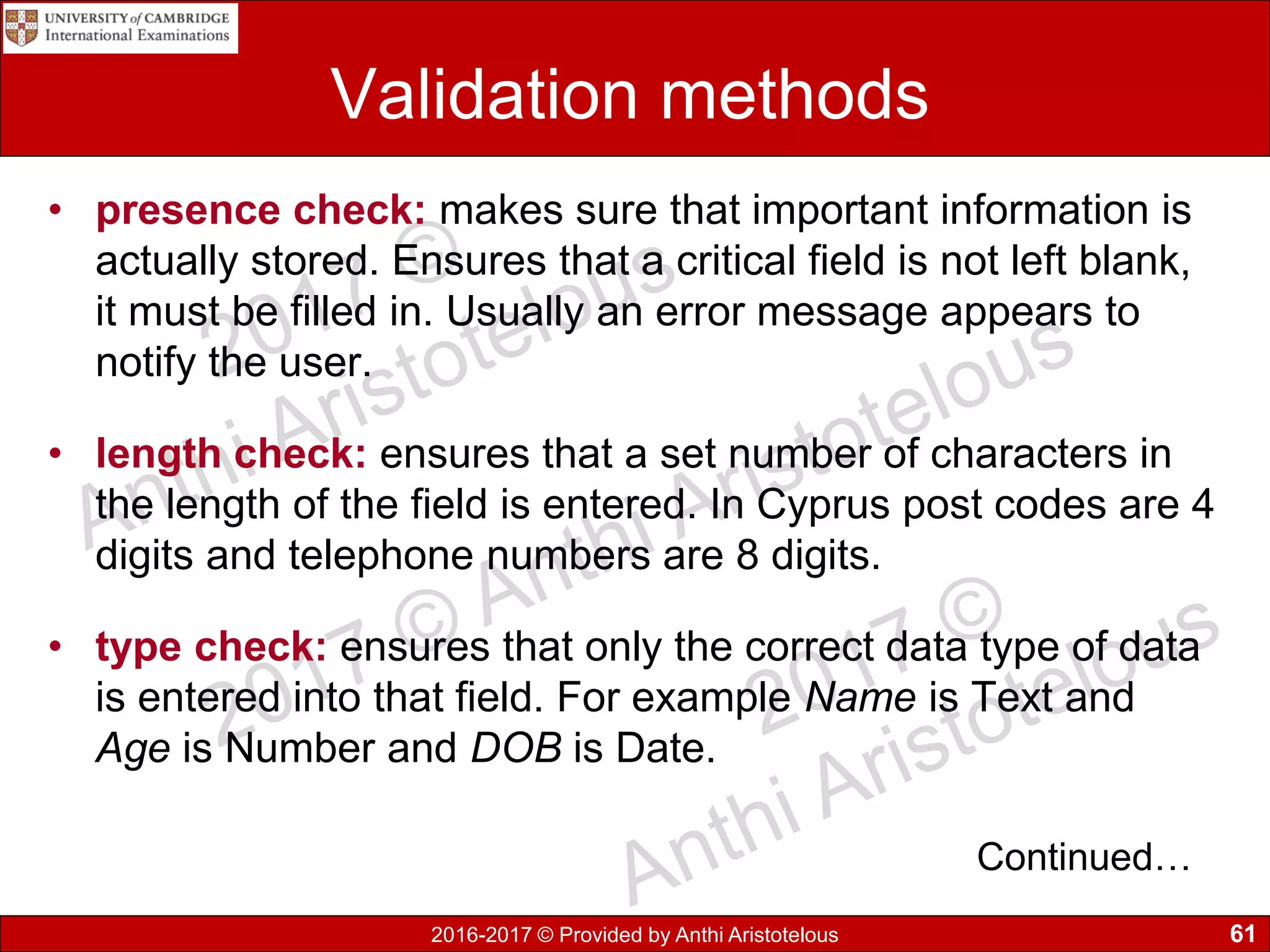 2016-2017 © Provided by Anthi Aristotelous
Validation methods
• presence check: makes sure that important information is
actually stored. Ensures that a critical field is not left blank,
it must be filled in. Usually an error message appears to
notify the user.
• length check: ensures that a set number of characters in
the length of the field is entered. In Cyprus post codes are 4
digits and telephone numbers are 8 digits.
• type check: ensures that only the correct data type of data
is entered into that field. For example Name is Text and
Age is Number and DOB is Date.
61
Continued…
 