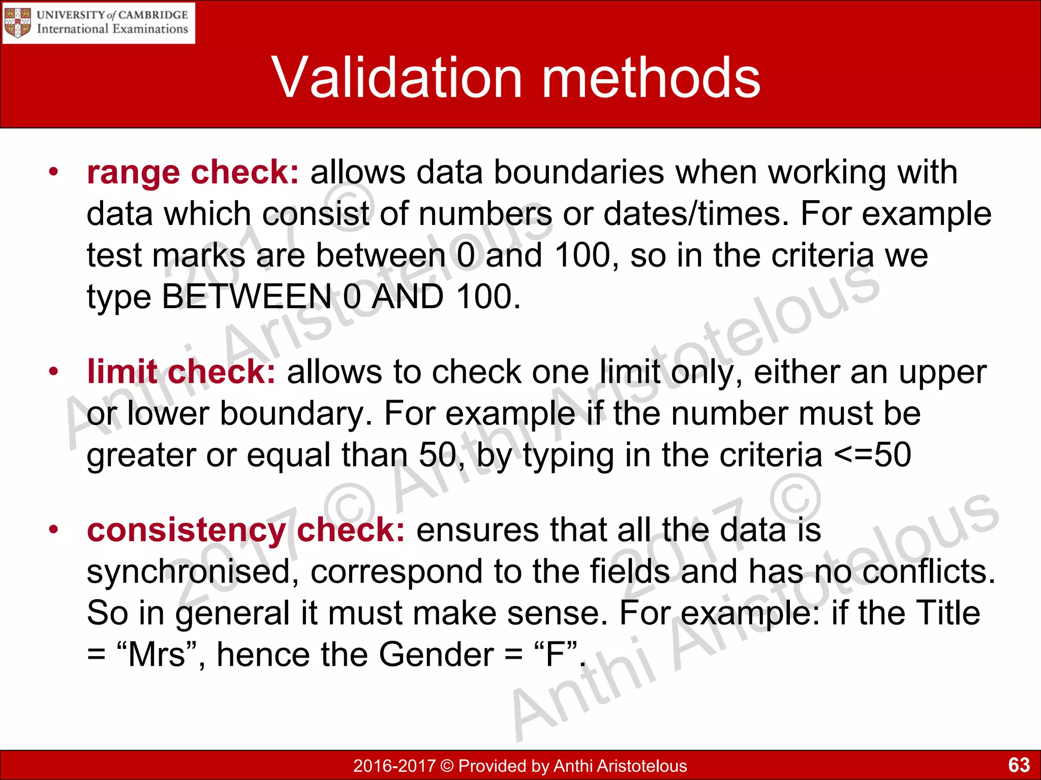 2016-2017 © Provided by Anthi Aristotelous
Validation methods
• range check: allows data boundaries when working with
data which consist of numbers or dates/times. For example
test marks are between 0 and 100, so in the criteria we
type BETWEEN 0 AND 100.
• limit check: allows to check one limit only, either an upper
or lower boundary. For example if the number must be
greater or equal than 50, by typing in the criteria <=50
• consistency check: ensures that all the data is
synchronised, correspond to the fields and has no conflicts.
So in general it must make sense. For example: if the Title
= “Mrs”, hence the Gender = “F”.
63
 