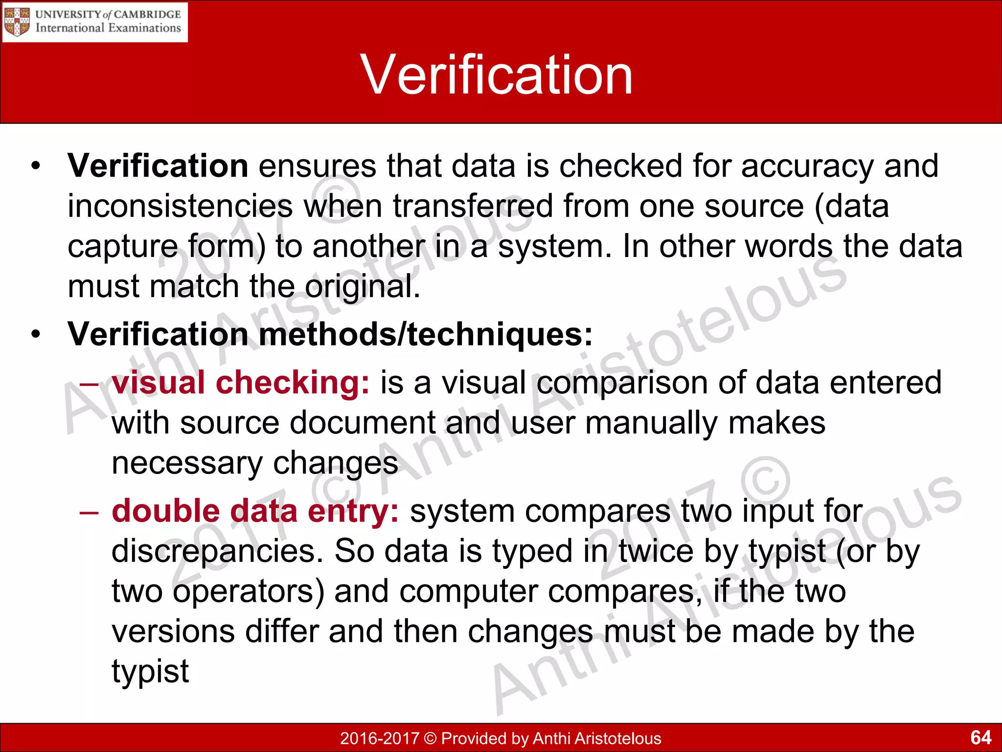 2016-2017 © Provided by Anthi Aristotelous
Verification
• Verification ensures that data is checked for accuracy and
inconsistencies when transferred from one source (data
capture form) to another in a system. In other words the data
must match the original.
• Verification methods/techniques:
– visual checking: is a visual comparison of data entered
with source document and user manually makes
necessary changes
– double data entry: system compares two input for
discrepancies. So data is typed in twice by typist (or by
two operators) and computer compares, if the two
versions differ and then changes must be made by the
typist
64
 