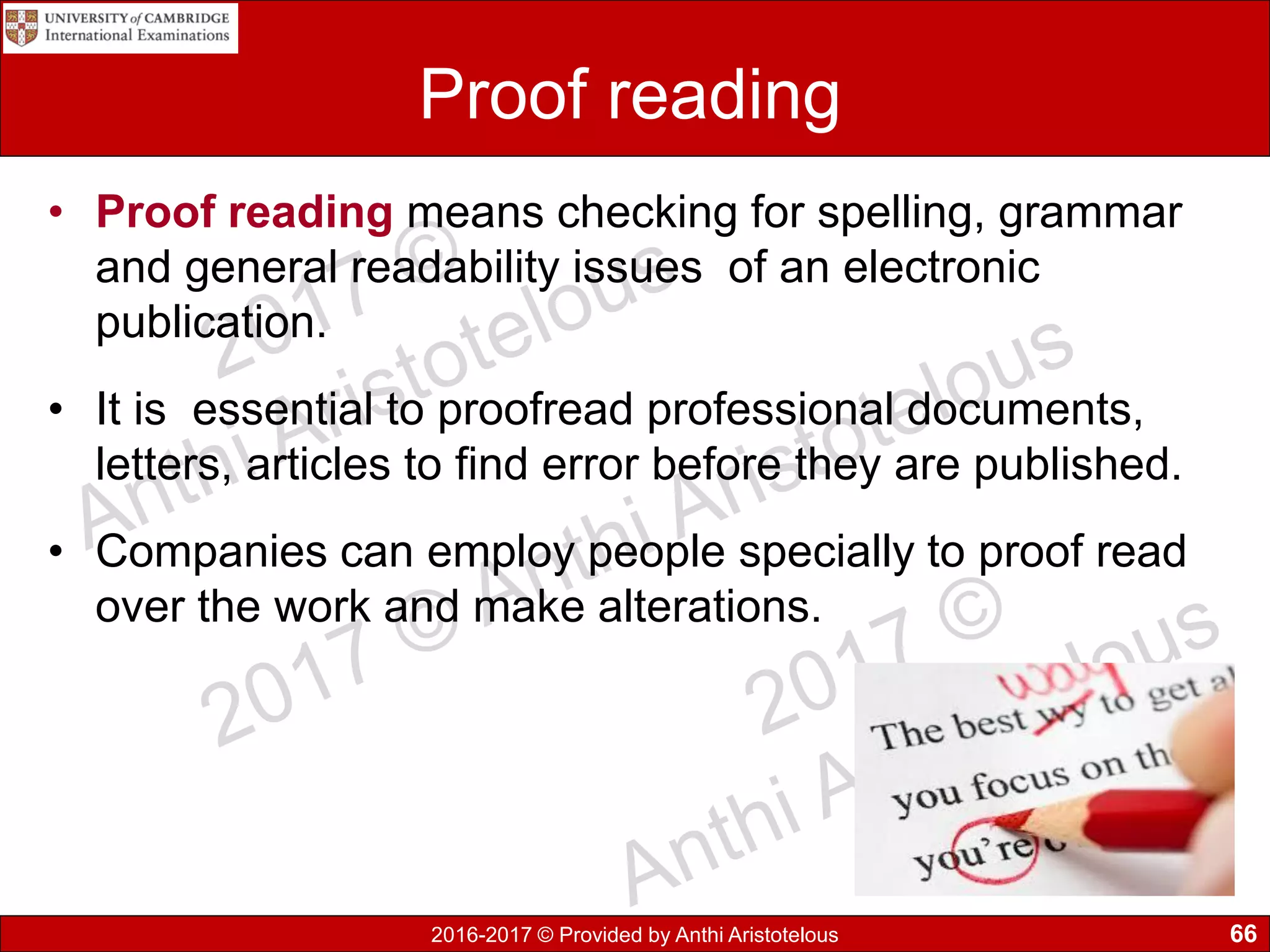 2016-2017 © Provided by Anthi Aristotelous
Proof reading
• Proof reading means checking for spelling, grammar
and general readability issues of an electronic
publication.
• It is essential to proofread professional documents,
letters, articles to find error before they are published.
• Companies can employ people specially to proof read
over the work and make alterations.
66
 