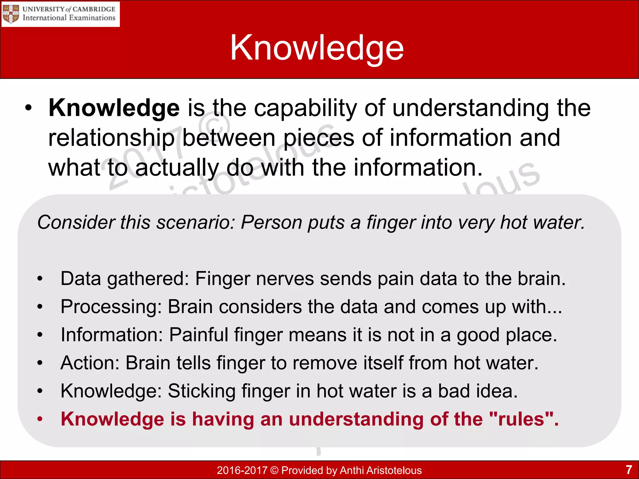 2016-2017 © Provided by Anthi Aristotelous
Knowledge
• Knowledge is the capability of understanding the
relationship between pieces of information and
what to actually do with the information.
7
Consider this scenario: Person puts a finger into very hot water.
• Data gathered: Finger nerves sends pain data to the brain.
• Processing: Brain considers the data and comes up with...
• Information: Painful finger means it is not in a good place.
• Action: Brain tells finger to remove itself from hot water.
• Knowledge: Sticking finger in hot water is a bad idea.
• Knowledge is having an understanding of the "rules".
 