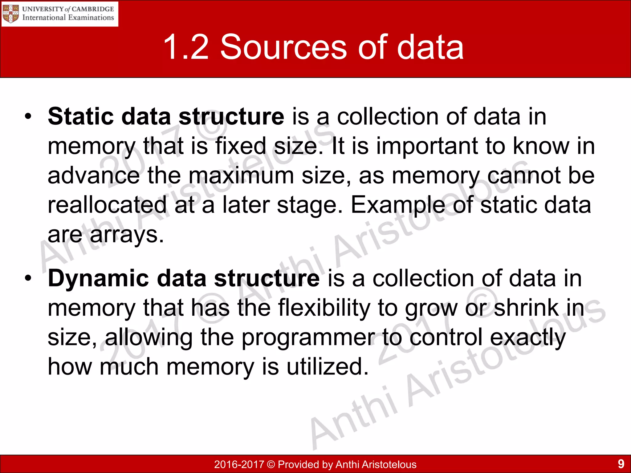 2016-2017 © Provided by Anthi Aristotelous
1.2 Sources of data
• Static data structure is a collection of data in
memory that is fixed size. It is important to know in
advance the maximum size, as memory cannot be
reallocated at a later stage. Example of static data
are arrays.
• Dynamic data structure is a collection of data in
memory that has the flexibility to grow or shrink in
size, allowing the programmer to control exactly
how much memory is utilized.
9
 