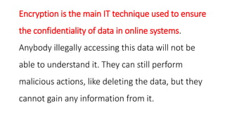 Encryption is the main IT technique used to ensure
the confidentiality of data in online systems.
Anybody illegally accessing this data will not be
able to understand it. They can still perform
malicious actions, like deleting the data, but they
cannot gain any information from it.
 