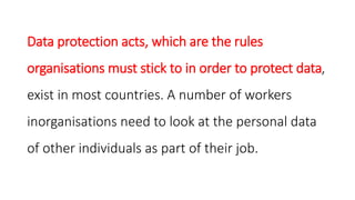 Data protection acts, which are the rules
organisations must stick to in order to protect data,
exist in most countries. A number of workers
inorganisations need to look at the personal data
of other individuals as part of their job.
 