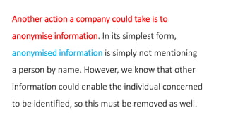 Another action a company could take is to
anonymise information. In its simplest form,
anonymised information is simply not mentioning
a person by name. However, we know that other
information could enable the individual concerned
to be identified, so this must be removed as well.
 
