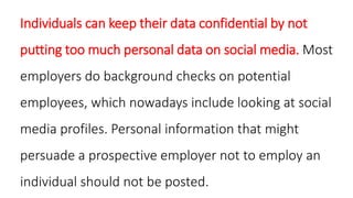 Individuals can keep their data confidential by not
putting too much personal data on social media. Most
employers do background checks on potential
employees, which nowadays include looking at social
media profiles. Personal information that might
persuade a prospective employer not to employ an
individual should not be posted.
 