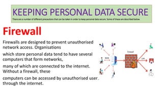 KEEPING PERSONAL DATA SECURE
There are a number of different precautions that can be taken in order to keep personal data secure. Some of these are described below.
Firewall
Firewalls are designed to prevent unauthorised
network access. Organisations
which store personal data tend to have several
computers that form networks,
many of which are connected to the internet.
Without a firewall, these
computers can be accessed by unauthorised users
through the internet.
 