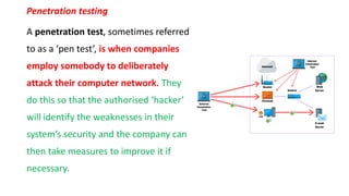 Penetration testing
A penetration test, sometimes referred
to as a ‘pen test’, is when companies
employ somebody to deliberately
attack their computer network. They
do this so that the authorised ‘hacker’
will identify the weaknesses in their
system’s security and the company can
then take measures to improve it if
necessary.
 
