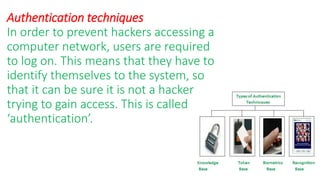 Authentication techniques
In order to prevent hackers accessing a
computer network, users are required
to log on. This means that they have to
identify themselves to the system, so
that it can be sure it is not a hacker
trying to gain access. This is called
‘authentication’.
 