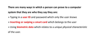 There are many ways in which a person can prove to a computer
system that they are who they say they are:
» Typing in a user ID and password which only the user knows
» Inserting or swiping a smart card which belongs to the user
» Using biometric data which relates to a unique physical characteristic
of the user.
 
