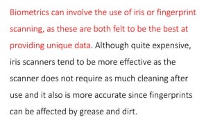 Biometrics can involve the use of iris or fingerprint
scanning, as these are both felt to be the best at
providing unique data. Although quite expensive,
iris scanners tend to be more effective as the
scanner does not require as much cleaning after
use and it also is more accurate since fingerprints
can be affected by grease and dirt.
 