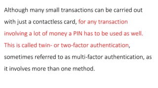 Although many small transactions can be carried out
with just a contactless card, for any transaction
involving a lot of money a PIN has to be used as well.
This is called twin- or two-factor authentication,
sometimes referred to as multi-factor authentication, as
it involves more than one method.
 