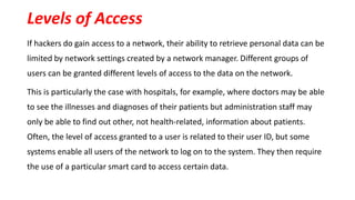Levels of Access
If hackers do gain access to a network, their ability to retrieve personal data can be
limited by network settings created by a network manager. Different groups of
users can be granted different levels of access to the data on the network.
This is particularly the case with hospitals, for example, where doctors may be able
to see the illnesses and diagnoses of their patients but administration staff may
only be able to find out other, not health-related, information about patients.
Often, the level of access granted to a user is related to their user ID, but some
systems enable all users of the network to log on to the system. They then require
the use of a particular smart card to access certain data.
 