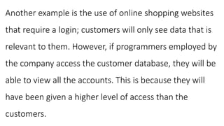 Another example is the use of online shopping websites
that require a login; customers will only see data that is
relevant to them. However, if programmers employed by
the company access the customer database, they will be
able to view all the accounts. This is because they will
have been given a higher level of access than the
customers.
 