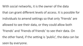 With social networks, it is the owner of the data
that can grant different levels of access. It is possible for
individuals to amend settings so that only ‘friends’ are
allowed to see their data, or they could allow both
‘friends’ and ‘friends of friends’ to see their data. On
the other hand, if the setting is ‘public’, the data can be
seen by everyone.
 