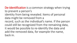 De-identification is a common strategy when trying
to prevent a person’s
identity from being revealed. Items of personal
data might be removed from a
record, such as the individual’s name. If the person
could still be recognized from the remaining data,
it would be possible to re-identify the data and
add the removed data, for example the name,
back in.
 