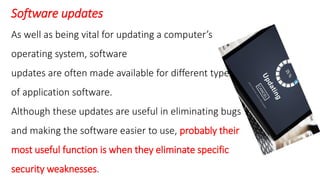 Software updates
As well as being vital for updating a computer’s
operating system, software
updates are often made available for different types
of application software.
Although these updates are useful in eliminating bugs
and making the software easier to use, probably their
most useful function is when they eliminate specific
security weaknesses.
 