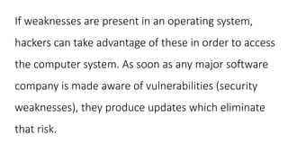 If weaknesses are present in an operating system,
hackers can take advantage of these in order to access
the computer system. As soon as any major software
company is made aware of vulnerabilities (security
weaknesses), they produce updates which eliminate
that risk.
 