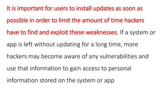 It is important for users to install updates as soon as
possible in order to limit the amount of time hackers
have to find and exploit these weaknesses. If a system or
app is left without updating for a long time, more
hackers may become aware of any vulnerabilities and
use that information to gain access to personal
information stored on the system or app
 