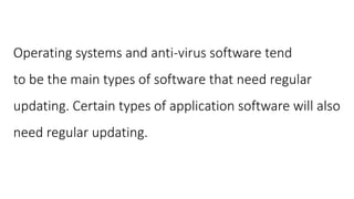 Operating systems and anti-virus software tend
to be the main types of software that need regular
updating. Certain types of application software will also
need regular updating.
 