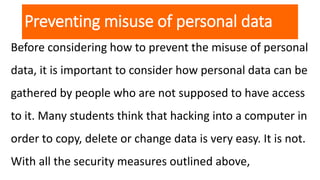 Preventing misuse of personal data
Before considering how to prevent the misuse of personal
data, it is important to consider how personal data can be
gathered by people who are not supposed to have access
to it. Many students think that hacking into a computer in
order to copy, delete or change data is very easy. It is not.
With all the security measures outlined above,
 