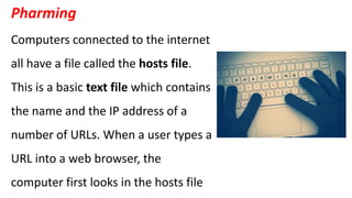 Pharming
Computers connected to the internet
all have a file called the hosts file.
This is a basic text file which contains
the name and the IP address of a
number of URLs. When a user types a
URL into a web browser, the
computer first looks in the hosts file
 
