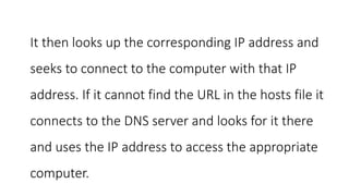 It then looks up the corresponding IP address and
seeks to connect to the computer with that IP
address. If it cannot find the URL in the hosts file it
connects to the DNS server and looks for it there
and uses the IP address to access the appropriate
computer.
 