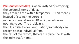Pseudonymised data is when, instead of removing
the personal items of data,
they are replaced with a temporary ID. This means
instead of seeing the person’s
name, you would see an ID which would mean
nothing to you. The problem is
that if, similar to de-identification, somebody can
recognise that individual from
the rest of the record, they can replace the ID with
the individual’s name.
 