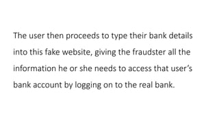 The user then proceeds to type their bank details
into this fake website, giving the fraudster all the
information he or she needs to access that user’s
bank account by logging on to the real bank.
 