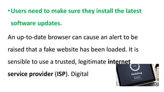 •Users need to make sure they install the latest
software updates.
An up-to-date browser can cause an alert to be
raised that a fake website has been loaded. It is
sensible to use a trusted, legitimate internet
service provider (ISP). Digital
 