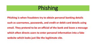 Phishing
Phishing is when fraudsters try to obtain personal banking details
such as usernames, passwords, and credit or debit card details using
email. They pretend to be an official of the bank and leave a message
which often directs users to enter personal information into a fake
website which looks just like the legitimate site.
 