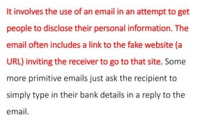 It involves the use of an email in an attempt to get
people to disclose their personal information. The
email often includes a link to the fake website (a
URL) inviting the receiver to go to that site. Some
more primitive emails just ask the recipient to
simply type in their bank details in a reply to the
email.
 