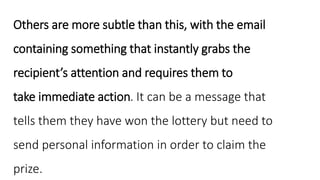 Others are more subtle than this, with the email
containing something that instantly grabs the
recipient’s attention and requires them to
take immediate action. It can be a message that
tells them they have won the lottery but need to
send personal information in order to claim the
prize.
 