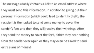 The message usually contains a link to an email address where
they must send this information. In addition to giving out their
personal information (which could lead to identity theft), the
recipient is then asked to send some money to cover the
sender’s fees and then they will receive their winnings. After
they send the money to cover the fees, either they hear nothing
from the sender ever again or they may even be asked to send
extra sums of money!
 