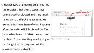 • Another type of phishing email informs
the recipient that their account has
been closed or blocked and they need
to log on to unblock the account. An
example is shown here of what happens
after the website link is clicked on. The
person has been told that their account
has been frozen and they need to log on
to change their settings so that the
account can be unblocked.
 