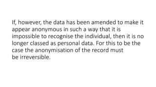 If, however, the data has been amended to make it
appear anonymous in such a way that it is
impossible to recognise the individual, then it is no
longer classed as personal data. For this to be the
case the anonymisation of the record must
be irreversible.
 