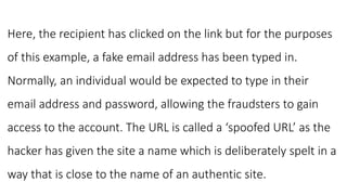 Here, the recipient has clicked on the link but for the purposes
of this example, a fake email address has been typed in.
Normally, an individual would be expected to type in their
email address and password, allowing the fraudsters to gain
access to the account. The URL is called a ‘spoofed URL’ as the
hacker has given the site a name which is deliberately spelt in a
way that is close to the name of an authentic site.
 