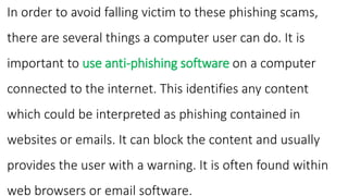 In order to avoid falling victim to these phishing scams,
there are several things a computer user can do. It is
important to use anti-phishing software on a computer
connected to the internet. This identifies any content
which could be interpreted as phishing contained in
websites or emails. It can block the content and usually
provides the user with a warning. It is often found within
web browsers or email software.
 