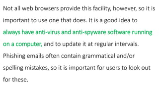 Not all web browsers provide this facility, however, so it is
important to use one that does. It is a good idea to
always have anti-virus and anti-spyware software running
on a computer, and to update it at regular intervals.
Phishing emails often contain grammatical and/or
spelling mistakes, so it is important for users to look out
for these.
 
