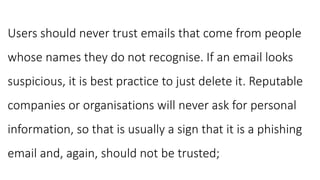 Users should never trust emails that come from people
whose names they do not recognise. If an email looks
suspicious, it is best practice to just delete it. Reputable
companies or organisations will never ask for personal
information, so that is usually a sign that it is a phishing
email and, again, should not be trusted;
 