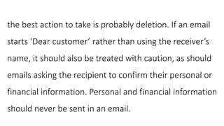 the best action to take is probably deletion. If an email
starts ‘Dear customer’ rather than using the receiver’s
name, it should also be treated with caution, as should
emails asking the recipient to confirm their personal or
financial information. Personal and financial information
should never be sent in an email.
 