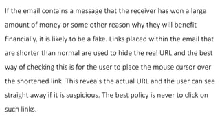If the email contains a message that the receiver has won a large
amount of money or some other reason why they will benefit
financially, it is likely to be a fake. Links placed within the email that
are shorter than normal are used to hide the real URL and the best
way of checking this is for the user to place the mouse cursor over
the shortened link. This reveals the actual URL and the user can see
straight away if it is suspicious. The best policy is never to click on
such links.
 