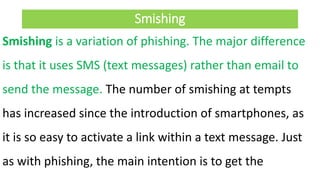 Smishing
Smishing is a variation of phishing. The major difference
is that it uses SMS (text messages) rather than email to
send the message. The number of smishing at tempts
has increased since the introduction of smartphones, as
it is so easy to activate a link within a text message. Just
as with phishing, the main intention is to get the
 
