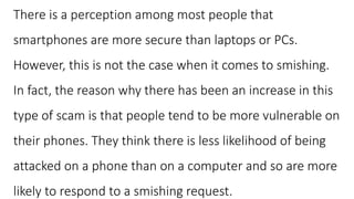 There is a perception among most people that
smartphones are more secure than laptops or PCs.
However, this is not the case when it comes to smishing.
In fact, the reason why there has been an increase in this
type of scam is that people tend to be more vulnerable on
their phones. They think there is less likelihood of being
attacked on a phone than on a computer and so are more
likely to respond to a smishing request.
 
