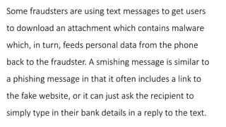 Some fraudsters are using text messages to get users
to download an attachment which contains malware
which, in turn, feeds personal data from the phone
back to the fraudster. A smishing message is similar to
a phishing message in that it often includes a link to
the fake website, or it can just ask the recipient to
simply type in their bank details in a reply to the text.
 
